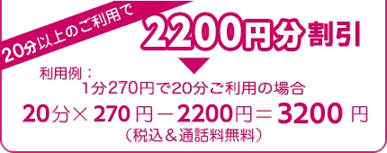 20分以上のご利用で1420円分割引 利用例:1分220円で20分ご利用の場合 20分×220円−1420円=2980円(税込&通話料無料)
